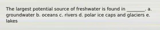 The largest potential source of freshwater is found in ________. a. groundwater b. oceans c. rivers d. polar ice caps and glaciers e. lakes