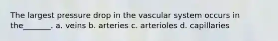 The largest pressure drop in the vascular system occurs in the_______. a. veins b. arteries c. arterioles d. capillaries