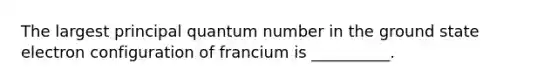 The largest principal quantum number in the ground state electron configuration of francium is __________.