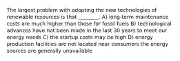 The largest problem with adopting the new technologies of renewable resources is that ________. A) long-term maintenance costs are much higher than those for fossil fuels B) technological advances have not been made in the last 30 years to meet our energy needs C) the startup costs may be high D) energy production facilities are not located near consumers the energy sources are generally unavailable