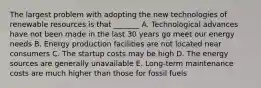 The largest problem with adopting the new technologies of renewable resources is that _______ A. Technological advances have not been made in the last 30 years go meet our energy needs B. Energy production facilities are not located near consumers C. The startup costs may be high D. The energy sources are generally unavailable E. Long-term maintenance costs are much higher than those for fossil fuels