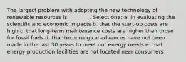 The largest problem with adopting the new technology of renewable resources is ________. Select one: a. in evaluating the scientific and economic impacts b. that the start-up costs are high c. that long-term maintenance costs are higher than those for fossil fuels d. that technological advances have not been made in the last 30 years to meet our energy needs e. that energy production facilities are not located near consumers