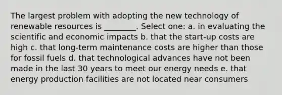 The largest problem with adopting the new technology of renewable resources is ________. Select one: a. in evaluating the scientific and economic impacts b. that the start-up costs are high c. that long-term maintenance costs are higher than those for fossil fuels d. that technological advances have not been made in the last 30 years to meet our energy needs e. that energy production facilities are not located near consumers