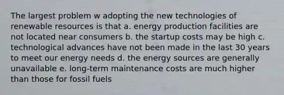 The largest problem w adopting the new technologies of renewable resources is that a. energy production facilities are not located near consumers b. the startup costs may be high c. technological advances have not been made in the last 30 years to meet our energy needs d. the energy sources are generally unavailable e. long-term maintenance costs are much higher than those for fossil fuels