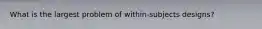 What is the largest problem of within-subjects designs?