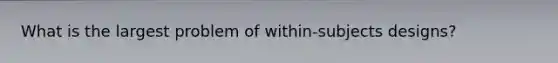 What is the largest problem of within-subjects designs?