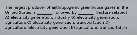 The largest producer of anthropogenic greenhouse gases in the United States is ________, followed by ________. [lecture-related] A) electricity generation; industry B) electricity generation; agriculture C) electricity generation; transportation D) agriculture; electricity generation E) agriculture; transportation