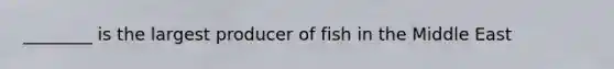 ________ is the largest producer of fish in the Middle East