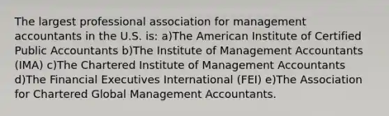 The largest professional association for management accountants in the U.S. is: a)The American Institute of Certified Public Accountants b)The Institute of Management Accountants (IMA) c)The Chartered Institute of Management Accountants d)The Financial Executives International (FEI) e)The Association for Chartered Global Management Accountants.