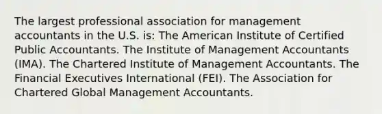 The largest professional association for management accountants in the U.S. is: The American Institute of Certified Public Accountants. The Institute of Management Accountants (IMA). The Chartered Institute of Management Accountants. The Financial Executives International (FEI). The Association for Chartered Global Management Accountants.