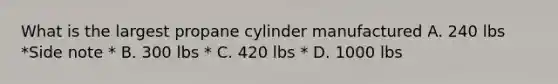 What is the largest propane cylinder manufactured A. 240 lbs *Side note * B. 300 lbs * C. 420 lbs * D. 1000 lbs