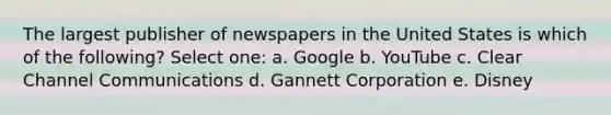 The largest publisher of newspapers in the United States is which of the following? Select one: a. Google b. YouTube c. Clear Channel Communications d. Gannett Corporation e. Disney