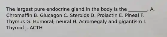 The largest pure endocrine gland in the body is the ________. A. Chromaffin B. Glucagon C. Steroids D. Prolactin E. Pineal F. Thymus G. Humoral; neural H. Acromegaly and gigantism I. Thyroid J. ACTH