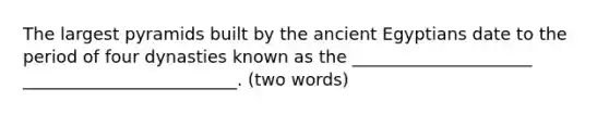 The largest pyramids built by the ancient Egyptians date to the period of four dynasties known as the _____________________ _________________________. (two words)