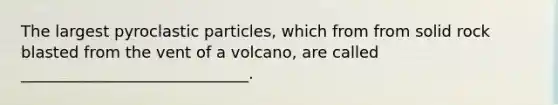 The largest pyroclastic particles, which from from solid rock blasted from the vent of a volcano, are called _____________________________.