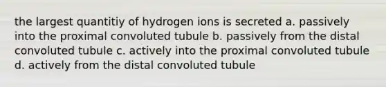 the largest quantitiy of hydrogen ions is secreted a. passively into the proximal convoluted tubule b. passively from the distal convoluted tubule c. actively into the proximal convoluted tubule d. actively from the distal convoluted tubule