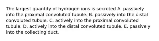 The largest quantity of hydrogen ions is secreted A. passively into the proximal convoluted tubule. B. passively into the distal convoluted tubule. C. actively into the proximal convoluted tubule. D. actively into the distal convoluted tubule. E. passively into the collecting duct.