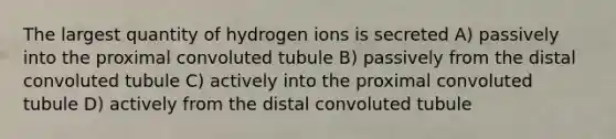 The largest quantity of hydrogen ions is secreted A) passively into the proximal convoluted tubule B) passively from the distal convoluted tubule C) actively into the proximal convoluted tubule D) actively from the distal convoluted tubule