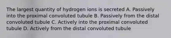 The largest quantity of hydrogen ions is secreted A. Passively into the proximal convoluted tubule B. Passively from the distal convoluted tubule C. Actively into the proximal convoluted tubule D. Actively from the distal convoluted tubule