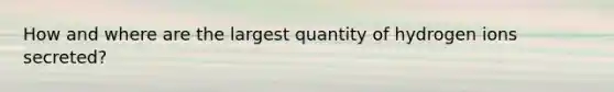 How and where are the largest quantity of hydrogen ions secreted?