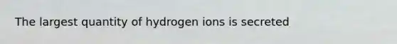 The largest quantity of hydrogen ions is secreted