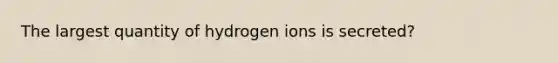 The largest quantity of hydrogen ions is secreted?