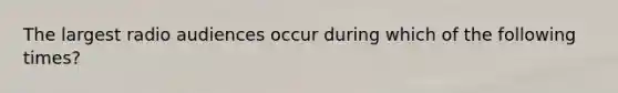 The largest radio audiences occur during which of the following times?