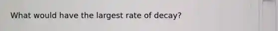 What would have the largest rate of decay?