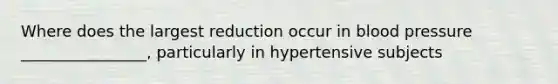 Where does the largest reduction occur in blood pressure ________________, particularly in hypertensive subjects