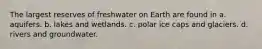 The largest reserves of freshwater on Earth are found in a. aquifers. b. lakes and wetlands. c. polar ice caps and glaciers. d. rivers and groundwater.