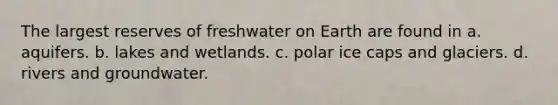 The largest reserves of freshwater on Earth are found in a. aquifers. b. lakes and wetlands. c. polar ice caps and glaciers. d. rivers and groundwater.