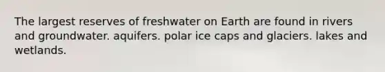 The largest reserves of freshwater on Earth are found in rivers and groundwater. aquifers. polar ice caps and glaciers. lakes and wetlands.