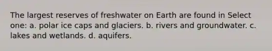 The largest reserves of freshwater on Earth are found in Select one: a. polar ice caps and glaciers. b. rivers and groundwater. c. lakes and wetlands. d. aquifers.