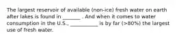The largest reservoir of available (non-ice) fresh water on earth after lakes is found in _______ . And when it comes to water consumption in the U.S., ___________ is by far (>80%) the largest use of fresh water.