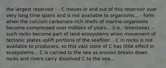 the largest reservoir - - C moves in and out of this reservoir over very long time spans and is not available to organisms... - form when the calcium carbonate-rich shells of marine-organisms become compressed over millions of years... (i.e.: limestone). - such rocks become part of land ecosystems when movement of tectonic plates uplift portions of the seafloor... C in rocks is not available to producers, so this vast store of C has little effect in ecosystems... C is carried to the sea as erosion breaks down rocks and rivers carry dissolved C to the sea...