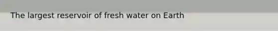 The largest reservoir of fresh water on Earth