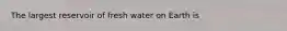 The largest reservoir of fresh water on Earth is