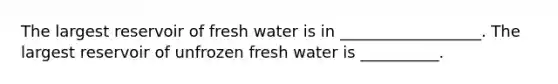 The largest reservoir of fresh water is in __________________. The largest reservoir of unfrozen fresh water is __________.