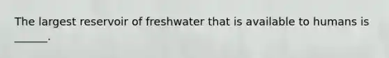 The largest reservoir of freshwater that is available to humans is ______.