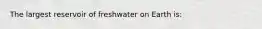 The largest reservoir of freshwater on Earth is: