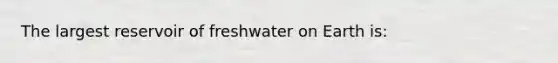 The largest reservoir of freshwater on Earth is: