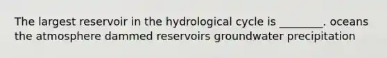 The largest reservoir in the hydrological cycle is ________. oceans the atmosphere dammed reservoirs groundwater precipitation