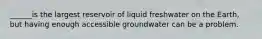 ______is the largest reservoir of liquid freshwater on the Earth, but having enough accessible groundwater can be a problem.