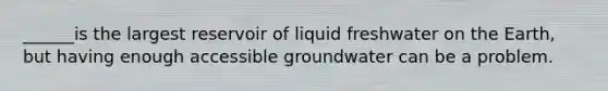 ______is the largest reservoir of liquid freshwater on the Earth, but having enough accessible groundwater can be a problem.