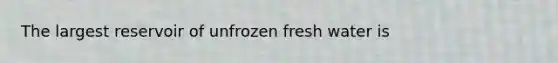 The largest reservoir of unfrozen fresh water is