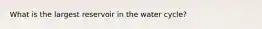 What is the largest reservoir in the water cycle?