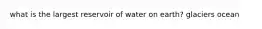 what is the largest reservoir of water on earth? glaciers ocean