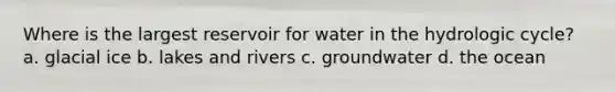 Where is the largest reservoir for water in the hydrologic cycle? a. glacial ice b. lakes and rivers c. groundwater d. the ocean