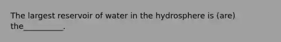 The largest reservoir of water in the hydrosphere is (are) the__________.