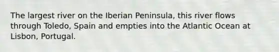 The largest river on the Iberian Peninsula, this river flows through Toledo, Spain and empties into the Atlantic Ocean at Lisbon, Portugal.